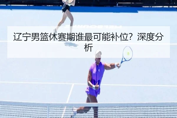 辽宁男篮休赛期谁最可能补位？深度分析